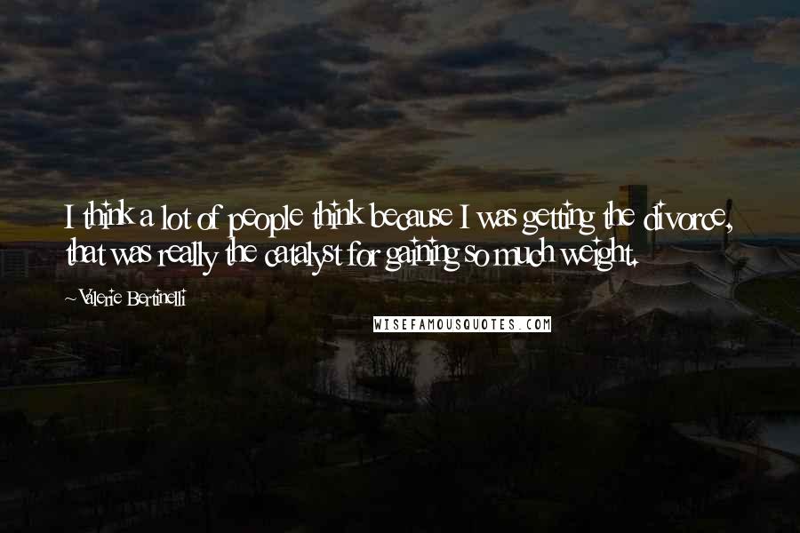Valerie Bertinelli Quotes: I think a lot of people think because I was getting the divorce, that was really the catalyst for gaining so much weight.