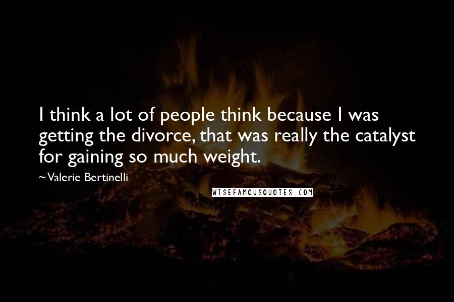 Valerie Bertinelli Quotes: I think a lot of people think because I was getting the divorce, that was really the catalyst for gaining so much weight.