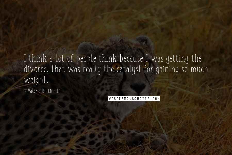 Valerie Bertinelli Quotes: I think a lot of people think because I was getting the divorce, that was really the catalyst for gaining so much weight.