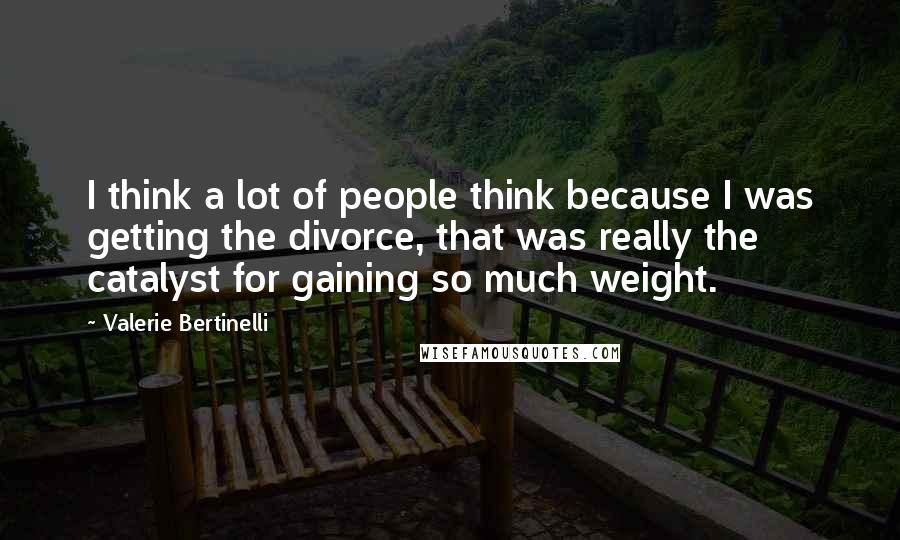 Valerie Bertinelli Quotes: I think a lot of people think because I was getting the divorce, that was really the catalyst for gaining so much weight.