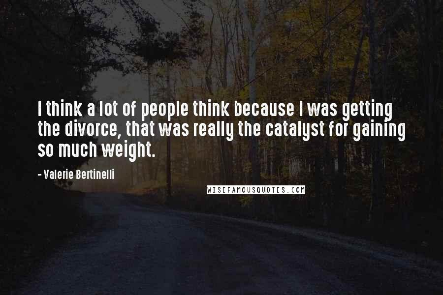 Valerie Bertinelli Quotes: I think a lot of people think because I was getting the divorce, that was really the catalyst for gaining so much weight.