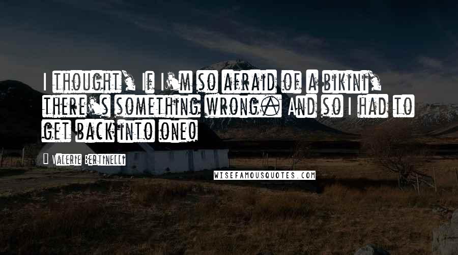 Valerie Bertinelli Quotes: I thought, If I'm so afraid of a bikini, there's something wrong. And so I had to get back into one!