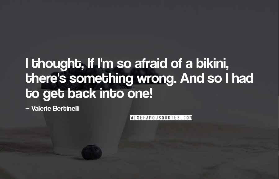 Valerie Bertinelli Quotes: I thought, If I'm so afraid of a bikini, there's something wrong. And so I had to get back into one!