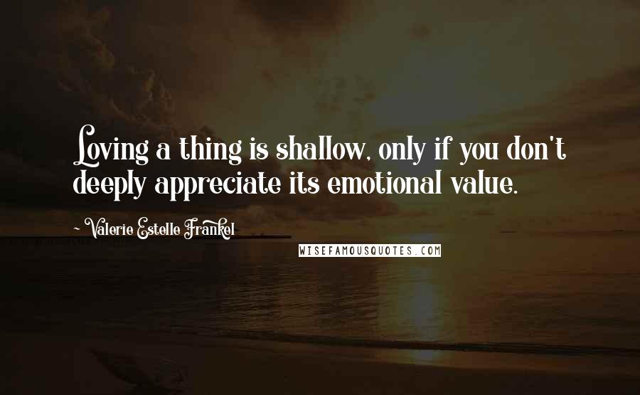 Valerie Estelle Frankel Quotes: Loving a thing is shallow, only if you don't deeply appreciate its emotional value.