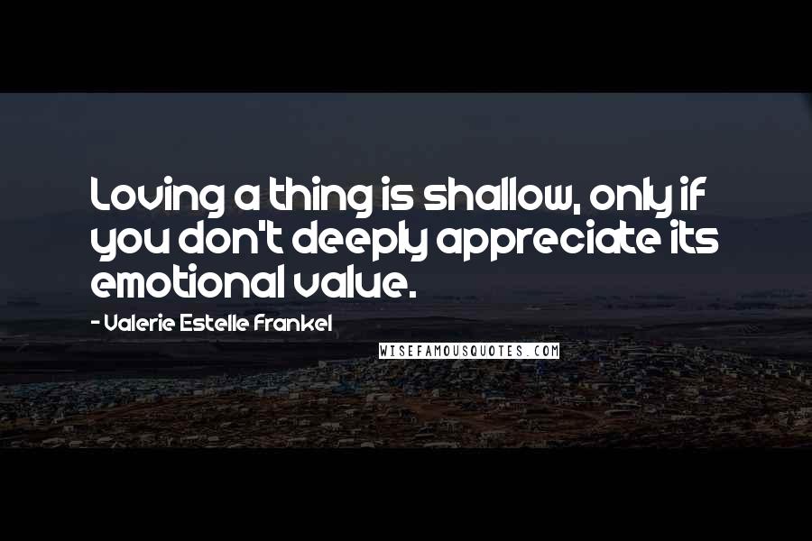 Valerie Estelle Frankel Quotes: Loving a thing is shallow, only if you don't deeply appreciate its emotional value.