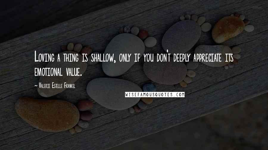 Valerie Estelle Frankel Quotes: Loving a thing is shallow, only if you don't deeply appreciate its emotional value.