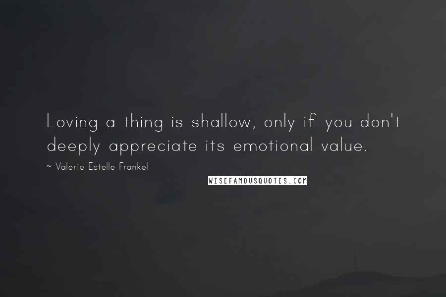 Valerie Estelle Frankel Quotes: Loving a thing is shallow, only if you don't deeply appreciate its emotional value.