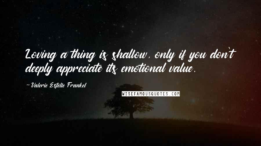 Valerie Estelle Frankel Quotes: Loving a thing is shallow, only if you don't deeply appreciate its emotional value.