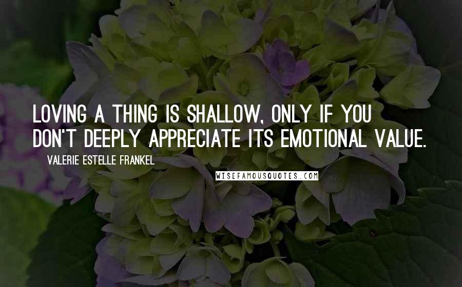 Valerie Estelle Frankel Quotes: Loving a thing is shallow, only if you don't deeply appreciate its emotional value.