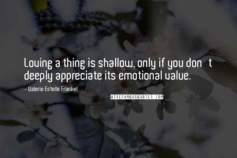 Valerie Estelle Frankel Quotes: Loving a thing is shallow, only if you don't deeply appreciate its emotional value.