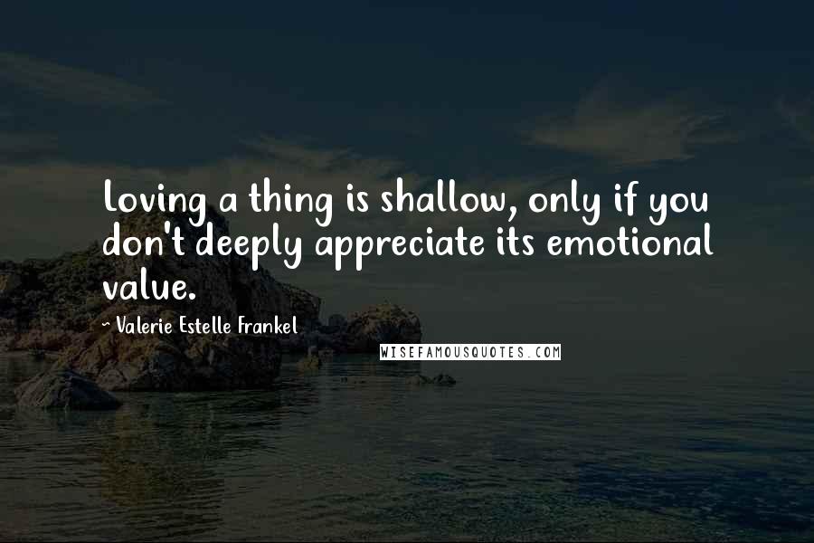 Valerie Estelle Frankel Quotes: Loving a thing is shallow, only if you don't deeply appreciate its emotional value.