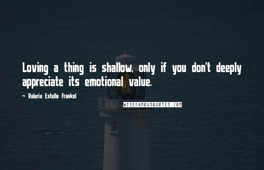 Valerie Estelle Frankel Quotes: Loving a thing is shallow, only if you don't deeply appreciate its emotional value.