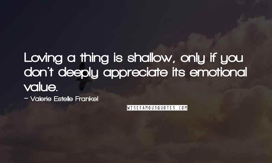 Valerie Estelle Frankel Quotes: Loving a thing is shallow, only if you don't deeply appreciate its emotional value.