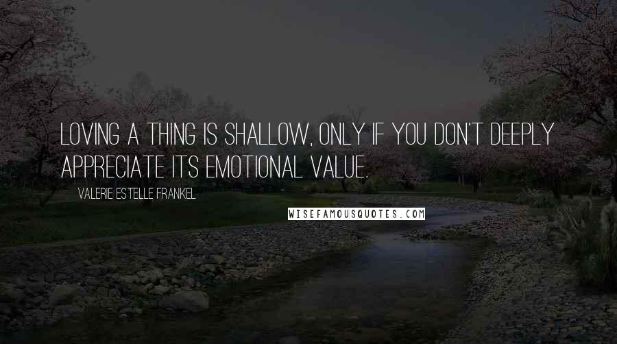 Valerie Estelle Frankel Quotes: Loving a thing is shallow, only if you don't deeply appreciate its emotional value.