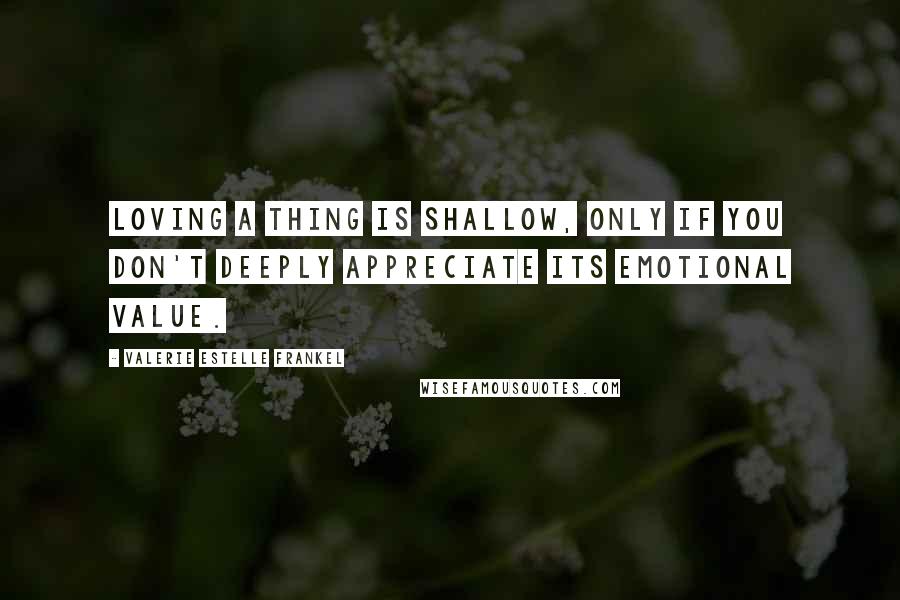 Valerie Estelle Frankel Quotes: Loving a thing is shallow, only if you don't deeply appreciate its emotional value.