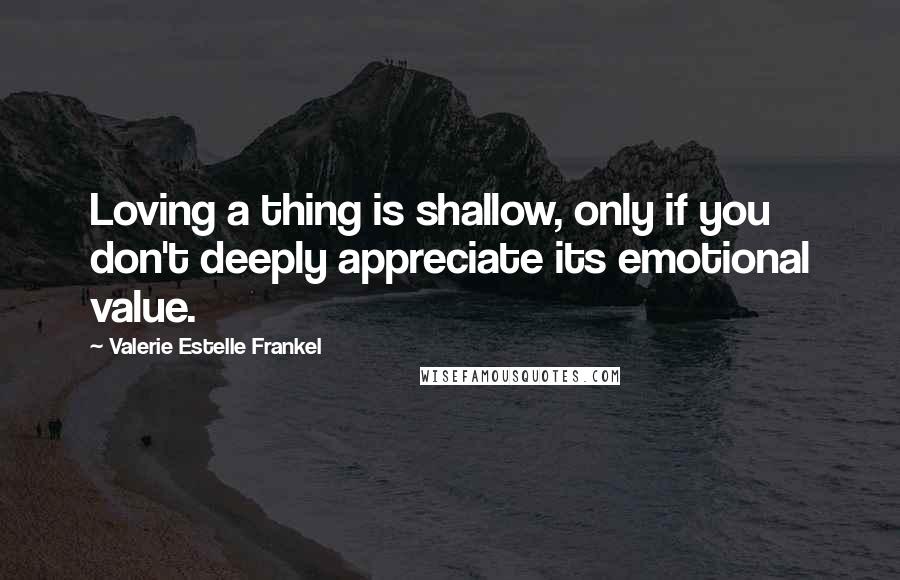 Valerie Estelle Frankel Quotes: Loving a thing is shallow, only if you don't deeply appreciate its emotional value.