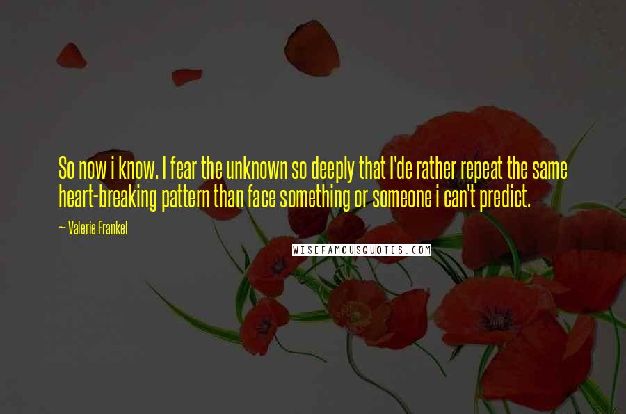 Valerie Frankel Quotes: So now i know. I fear the unknown so deeply that I'de rather repeat the same heart-breaking pattern than face something or someone i can't predict.