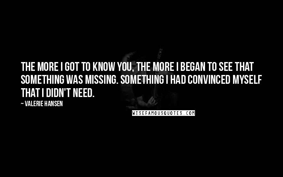 Valerie Hansen Quotes: The more I got to know you, the more I began to see that something was missing. Something I had convinced myself that I didn't need.