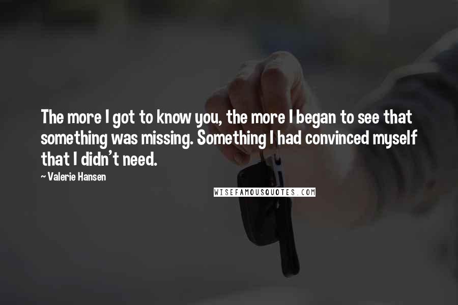 Valerie Hansen Quotes: The more I got to know you, the more I began to see that something was missing. Something I had convinced myself that I didn't need.