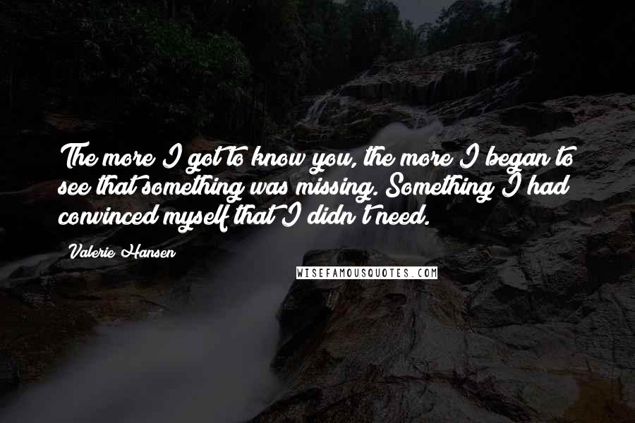 Valerie Hansen Quotes: The more I got to know you, the more I began to see that something was missing. Something I had convinced myself that I didn't need.