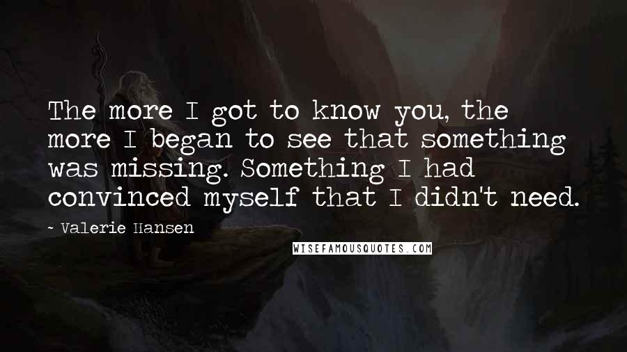 Valerie Hansen Quotes: The more I got to know you, the more I began to see that something was missing. Something I had convinced myself that I didn't need.