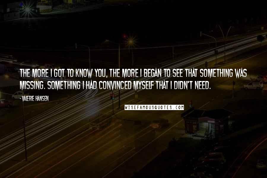 Valerie Hansen Quotes: The more I got to know you, the more I began to see that something was missing. Something I had convinced myself that I didn't need.