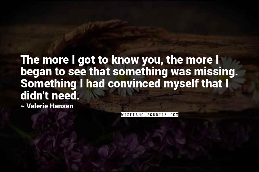 Valerie Hansen Quotes: The more I got to know you, the more I began to see that something was missing. Something I had convinced myself that I didn't need.