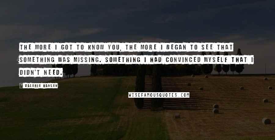 Valerie Hansen Quotes: The more I got to know you, the more I began to see that something was missing. Something I had convinced myself that I didn't need.
