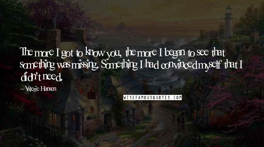 Valerie Hansen Quotes: The more I got to know you, the more I began to see that something was missing. Something I had convinced myself that I didn't need.
