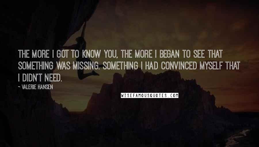 Valerie Hansen Quotes: The more I got to know you, the more I began to see that something was missing. Something I had convinced myself that I didn't need.