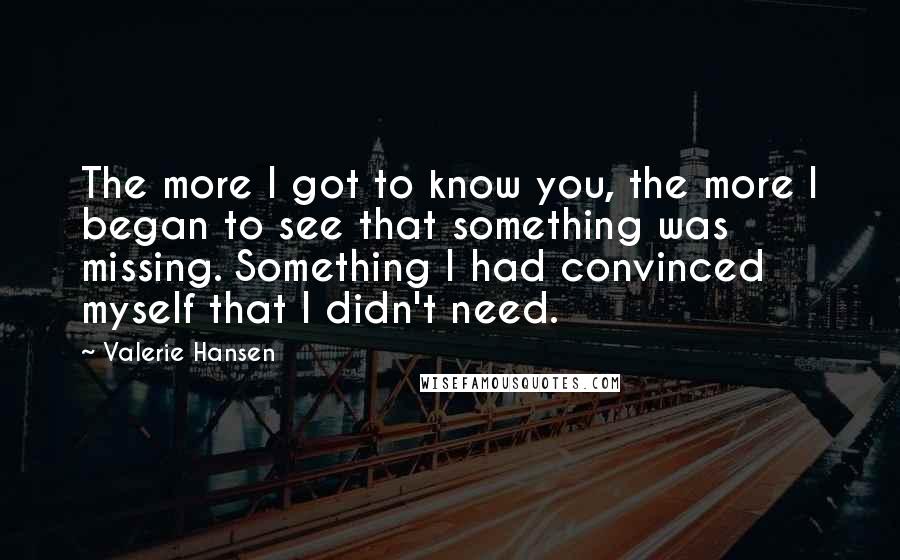 Valerie Hansen Quotes: The more I got to know you, the more I began to see that something was missing. Something I had convinced myself that I didn't need.