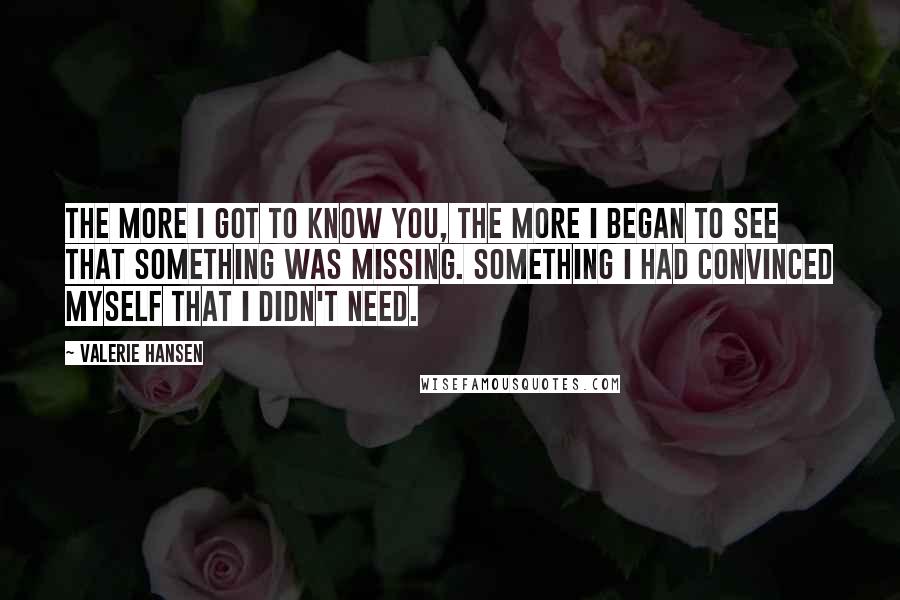 Valerie Hansen Quotes: The more I got to know you, the more I began to see that something was missing. Something I had convinced myself that I didn't need.