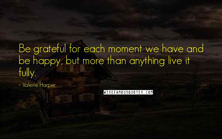 Valerie Harper Quotes: Be grateful for each moment we have and be happy, but more than anything live it fully.