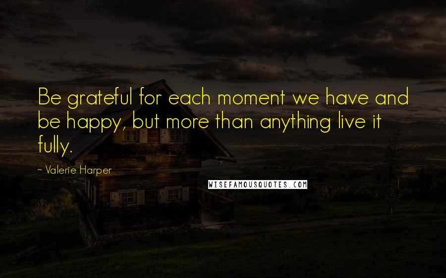 Valerie Harper Quotes: Be grateful for each moment we have and be happy, but more than anything live it fully.