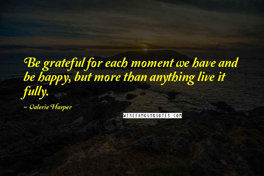Valerie Harper Quotes: Be grateful for each moment we have and be happy, but more than anything live it fully.