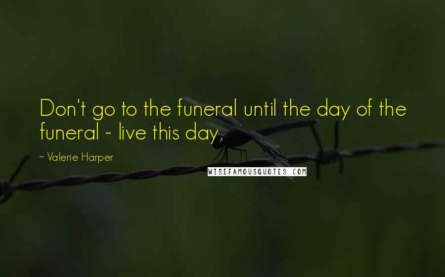 Valerie Harper Quotes: Don't go to the funeral until the day of the funeral - live this day,