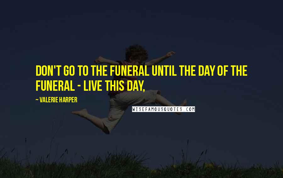 Valerie Harper Quotes: Don't go to the funeral until the day of the funeral - live this day,