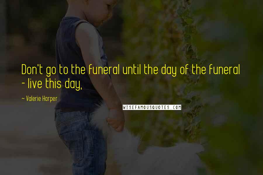 Valerie Harper Quotes: Don't go to the funeral until the day of the funeral - live this day,