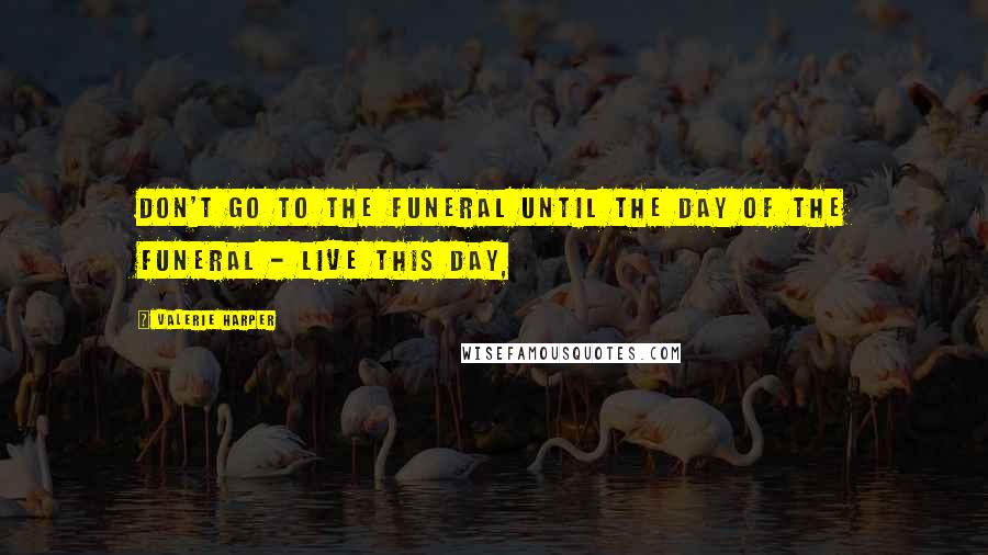 Valerie Harper Quotes: Don't go to the funeral until the day of the funeral - live this day,