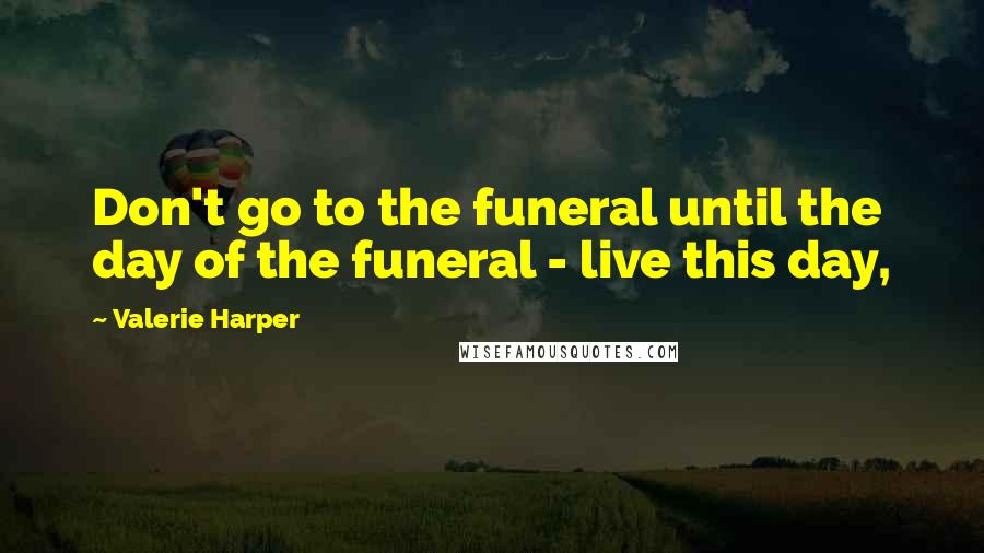 Valerie Harper Quotes: Don't go to the funeral until the day of the funeral - live this day,