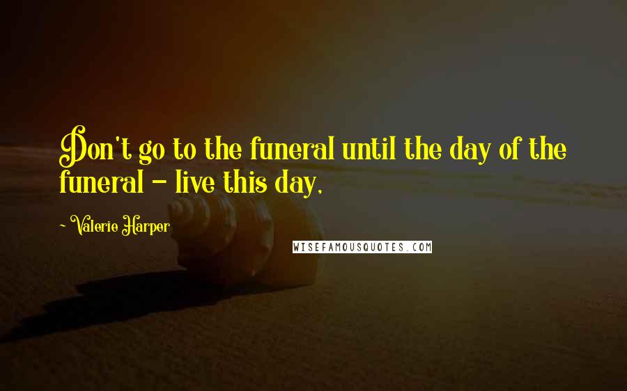 Valerie Harper Quotes: Don't go to the funeral until the day of the funeral - live this day,