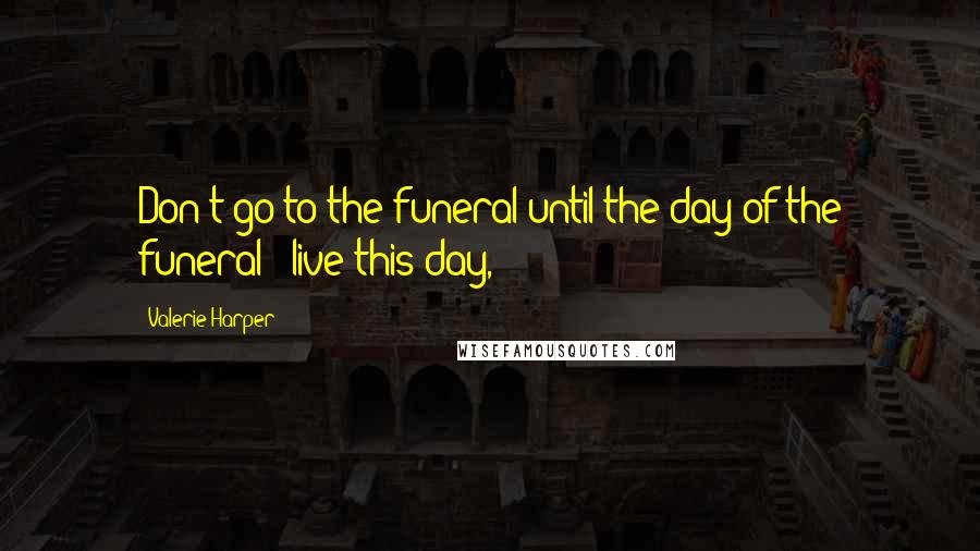 Valerie Harper Quotes: Don't go to the funeral until the day of the funeral - live this day,