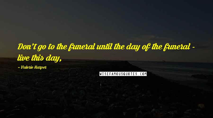 Valerie Harper Quotes: Don't go to the funeral until the day of the funeral - live this day,
