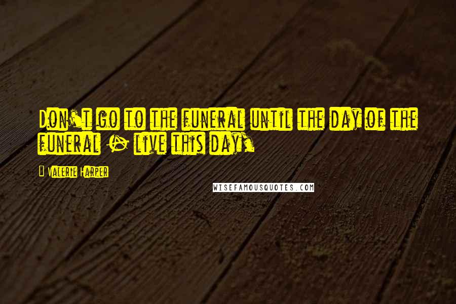 Valerie Harper Quotes: Don't go to the funeral until the day of the funeral - live this day,