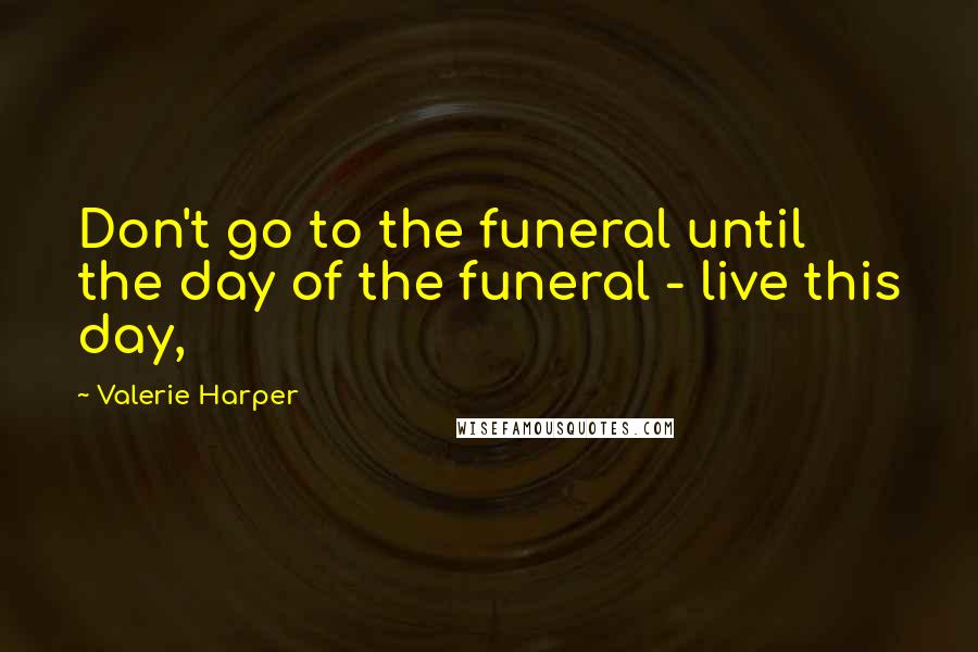 Valerie Harper Quotes: Don't go to the funeral until the day of the funeral - live this day,