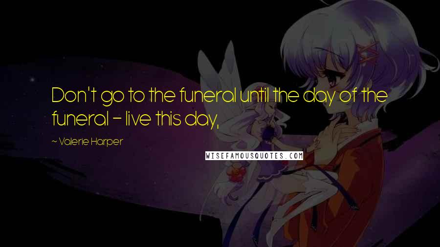 Valerie Harper Quotes: Don't go to the funeral until the day of the funeral - live this day,