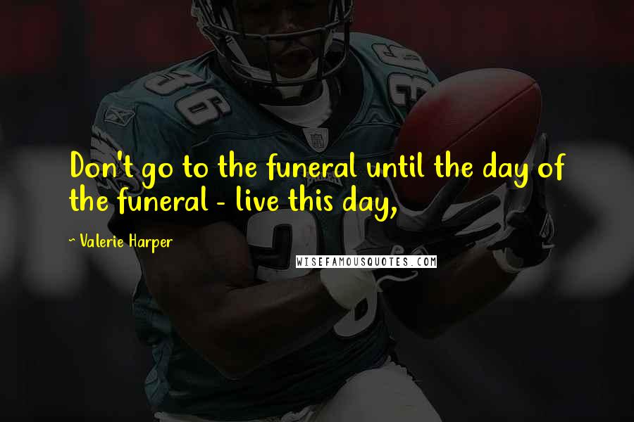 Valerie Harper Quotes: Don't go to the funeral until the day of the funeral - live this day,