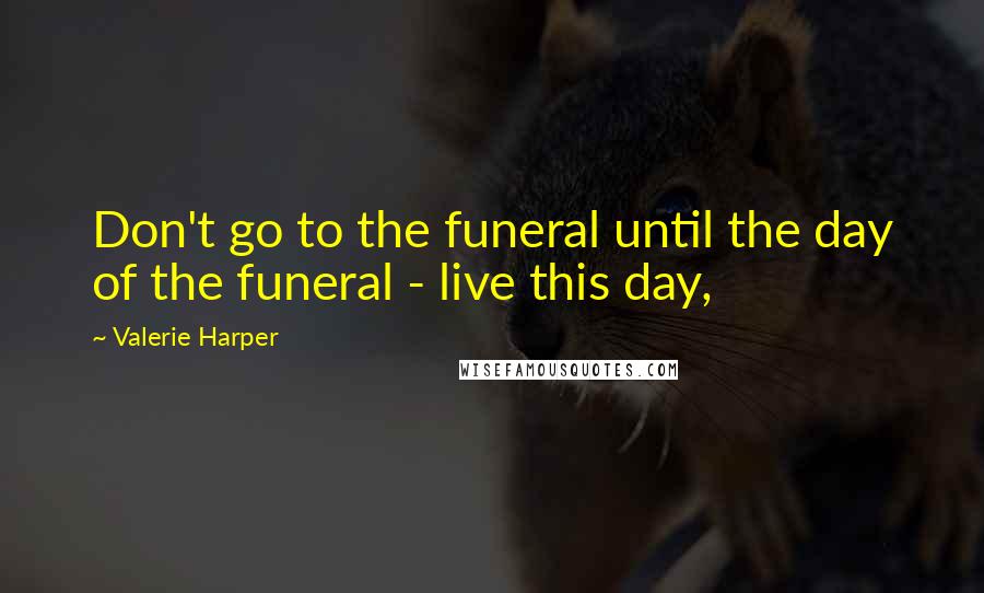 Valerie Harper Quotes: Don't go to the funeral until the day of the funeral - live this day,