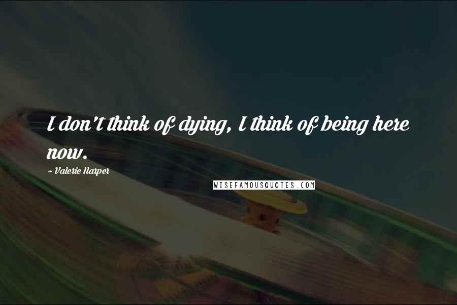 Valerie Harper Quotes: I don't think of dying, I think of being here now.