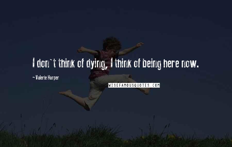 Valerie Harper Quotes: I don't think of dying, I think of being here now.